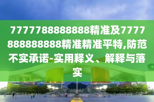 7777788888888精準(zhǔn)及7777888888888精準(zhǔn)精準(zhǔn)平特,防范不實(shí)承諾-實(shí)用釋義、解釋與落實(shí)