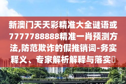新澳門天天彩精準大全謎語或7777788888精準一肖預(yù)測方法,防范欺詐的假推銷詞-務(wù)實釋義、專家解析解釋與落實?