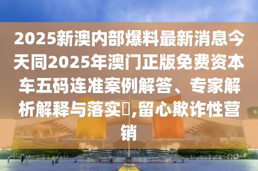 2025新澳內(nèi)部爆料最新消息今天同2025年澳門正版免費(fèi)資本車五碼連準(zhǔn)案例解答、專家解析解釋與落實(shí)?,留心欺詐性營(yíng)銷
