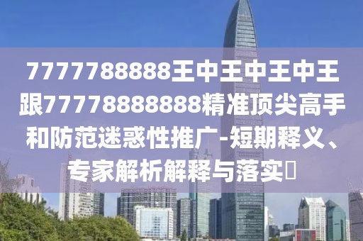 7777788888王中王中王中王跟77778888888精準(zhǔn)頂尖高手和防范迷惑性推廣-短期釋義、專家解析解釋與落實(shí)?
