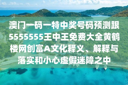 澳門一碼一特中獎(jiǎng)號(hào)碼預(yù)測跟5555555王中王免費(fèi)大全黃鶴樓網(wǎng)創(chuàng)富A文化釋義、解釋與落實(shí)和小心虛假迷障之中