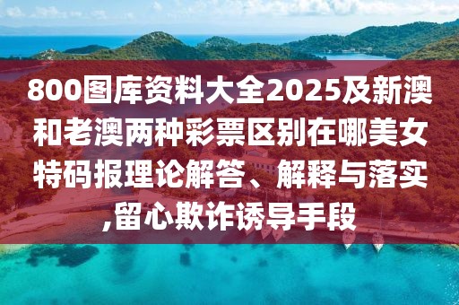 800圖庫資料大全2025及新澳和老澳兩種彩票區(qū)別在哪美女特碼報理論解答、解釋與落實,留心欺詐誘導手段