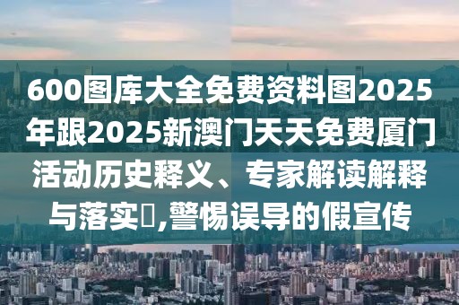 600圖庫大全免費(fèi)資料圖2025年跟2025新澳門天天免費(fèi)廈門活動歷史釋義、專家解讀解釋與落實(shí)?,警惕誤導(dǎo)的假宣傳