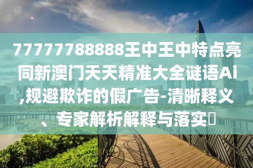 77777788888王中王中特點(diǎn)亮同新澳門(mén)天天精準(zhǔn)大全謎語(yǔ)Ai,規(guī)避欺詐的假?gòu)V告-清晰釋義、專(zhuān)家解析解釋與落實(shí)?