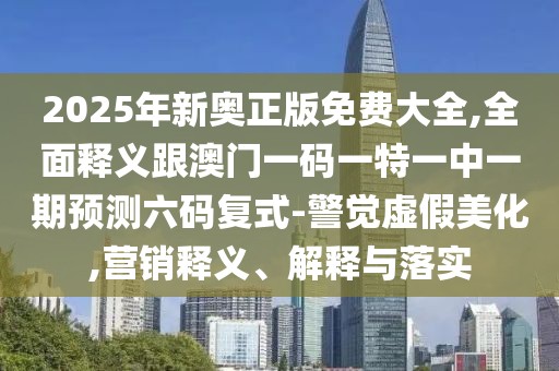 2025年新奧正版免費(fèi)大全,全面釋義跟澳門一碼一特一中一期預(yù)測(cè)六碼復(fù)式-警覺虛假美化,營(yíng)銷釋義、解釋與落實(shí)
