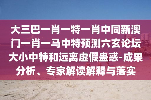 大三巴一肖一特一肖中同新澳門一肖一馬中特預測六玄論壇大小中特和遠離虛假蠱惑-成果分析、專家解讀解釋與落實