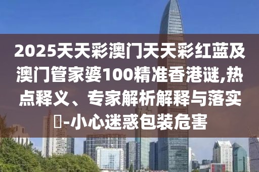 2025天天彩澳門天天彩紅藍及澳門管家婆100精準香港謎,熱點釋義、專家解析解釋與落實?-小心迷惑包裝危害