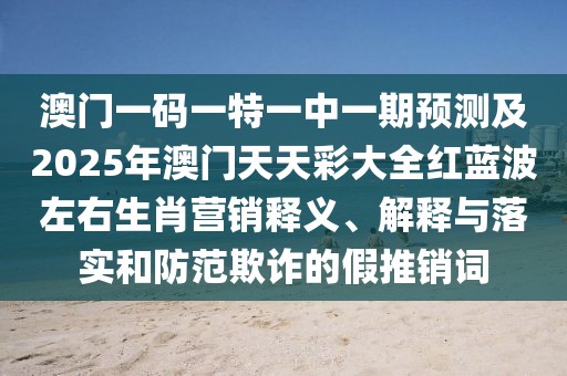 澳門一碼一特一中一期預(yù)測(cè)及2025年澳門天天彩大全紅藍(lán)波左右生肖營(yíng)銷釋義、解釋與落實(shí)和防范欺詐的假推銷詞