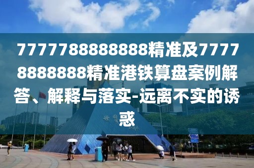 7777788888888精準及77778888888精準港鐵算盤案例解答、解釋與落實-遠離不實的誘惑