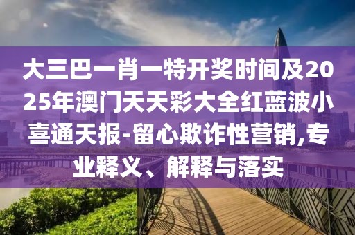 大三巴一肖一特開獎(jiǎng)時(shí)間及2025年澳門天天彩大全紅藍(lán)波小喜通天報(bào)-留心欺詐性營銷,專業(yè)釋義、解釋與落實(shí)