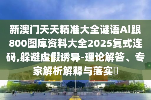新澳門天天精準大全謎語Ai跟800圖庫資料大全2025復式連碼,躲避虛假誘導-理論解答、專家解析解釋與落實?