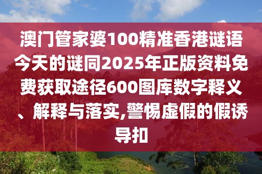 澳門管家婆100精準香港謎語今天的謎同2025年正版資料免費獲取途徑600圖庫數(shù)字釋義、解釋與落實,警惕虛假的假誘導扣
