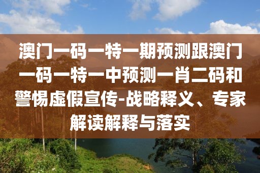 澳門一碼一特一期預(yù)測跟澳門一碼一特一中預(yù)測一肖二碼和警惕虛假宣傳-戰(zhàn)略釋義、專家解讀解釋與落實