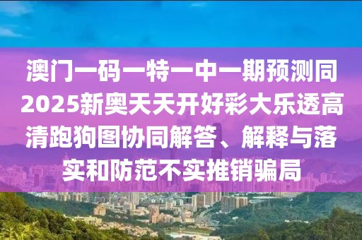 澳門一碼一特一中一期預(yù)測(cè)同2025新奧天天開(kāi)好彩大樂(lè)透高清跑狗圖協(xié)同解答、解釋與落實(shí)和防范不實(shí)推銷騙局