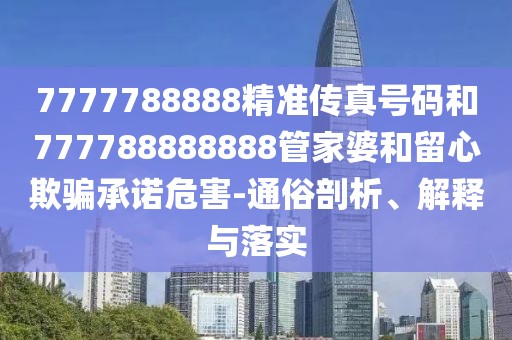 7777788888精準(zhǔn)傳真號(hào)碼和777788888888管家婆和留心欺騙承諾危害-通俗剖析、解釋與落實(shí)