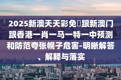 2025新澳天天彩免費跟新澳門跟香港一肖一馬一特一中預(yù)測和防范夸張幌子危害-明晰解答、解釋與落實