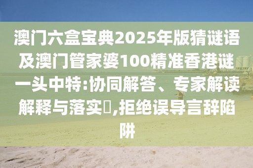澳門六盒寶典2025年版猜謎語及澳門管家婆100精準(zhǔn)香港謎一頭中特:協(xié)同解答、專家解讀解釋與落實?,拒絕誤導(dǎo)言辭陷阱