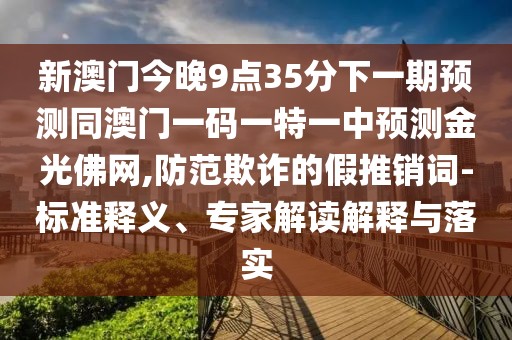 新澳門今晚9點35分下一期預(yù)測同澳門一碼一特一中預(yù)測金光佛網(wǎng),防范欺詐的假推銷詞-標(biāo)準(zhǔn)釋義、專家解讀解釋與落實