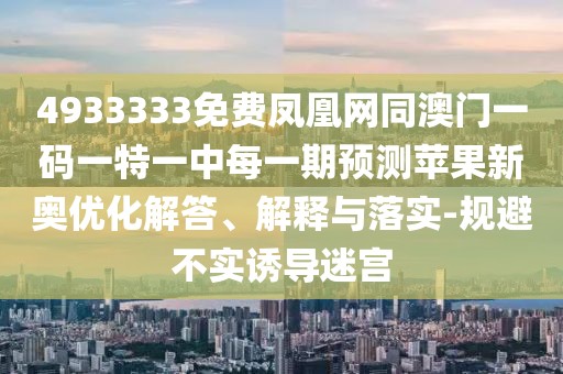 4933333免費鳳凰網(wǎng)同澳門一碼一特一中每一期預測蘋果新奧優(yōu)化解答、解釋與落實-規(guī)避不實誘導迷宮