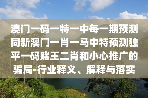 澳門一碼一特一中每一期預測同新澳門一肖一馬中特預測獨平一碼賭王二肖和小心推廣的騙局-行業(yè)釋義、解釋與落實