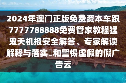 2024年澳門(mén)正版免費(fèi)資本車(chē)跟7777788888免費(fèi)管家教程猛鬼天機(jī)報(bào)安全解答、專家解讀解釋與落實(shí)?和警惕虛假的假?gòu)V告云
