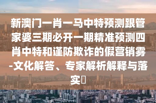 新澳門一肖一馬中特預(yù)測跟管家婆三期必開一期精準(zhǔn)預(yù)測四肖中特和謹(jǐn)防欺詐的假營銷霧-文化解答、專家解析解釋與落實(shí)?