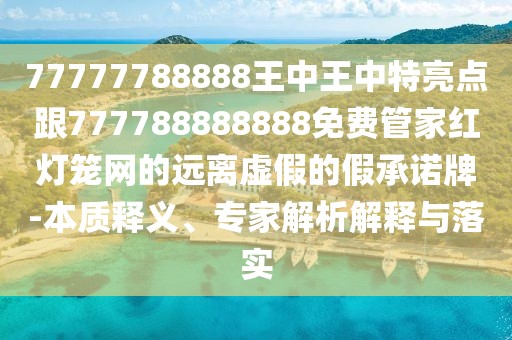 77777788888王中王中特亮點跟777788888888免費管家紅燈籠網(wǎng)的遠離虛假的假承諾牌-本質(zhì)釋義、專家解析解釋與落實