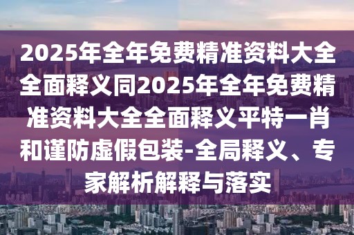 2025年全年免費精準(zhǔn)資料大全全面釋義同2025年全年免費精準(zhǔn)資料大全全面釋義平特一肖和謹(jǐn)防虛假包裝-全局釋義、專家解析解釋與落實