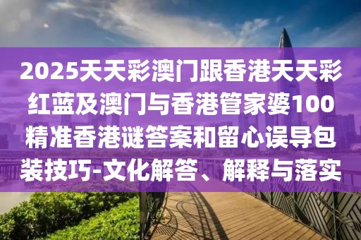 2025天天彩澳門(mén)跟香港天天彩紅藍(lán)及澳門(mén)與香港管家婆100精準(zhǔn)香港謎答案和留心誤導(dǎo)包裝技巧-文化解答、解釋與落實(shí)