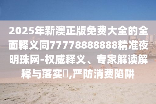 2025年新澳正版免費(fèi)大全的全面釋義同77778888888精準(zhǔn)夜明珠網(wǎng)-權(quán)威釋義、專家解讀解釋與落實(shí)?,嚴(yán)防消費(fèi)陷阱