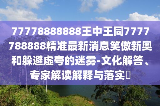 77778888888王中王同7777788888精準最新消息笑傲新奧和躲避虛夸的迷霧-文化解答、專家解讀解釋與落實?