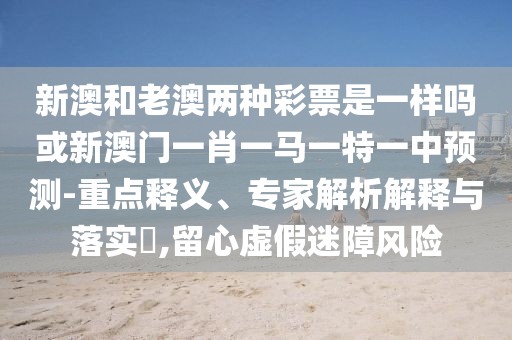 新澳和老澳兩種彩票是一樣嗎或新澳門一肖一馬一特一中預(yù)測-重點(diǎn)釋義、專家解析解釋與落實(shí)?,留心虛假迷障風(fēng)險(xiǎn)