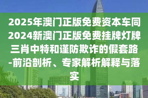 2025年澳門正版免費(fèi)資本車同2024新澳門正版免費(fèi)掛牌燈牌三肖中特和謹(jǐn)防欺詐的假套路-前沿剖析、專家解析解釋與落實(shí)