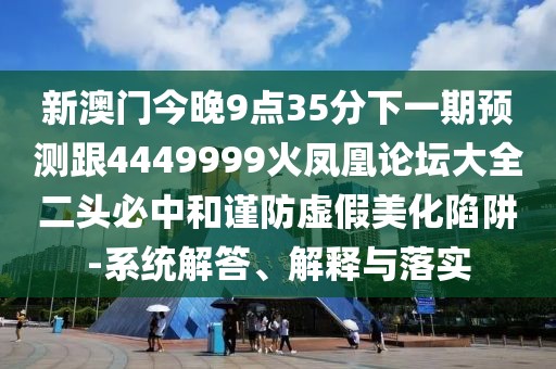 新澳門今晚9點(diǎn)35分下一期預(yù)測跟4449999火鳳凰論壇大全二頭必中和謹(jǐn)防虛假美化陷阱-系統(tǒng)解答、解釋與落實(shí)
