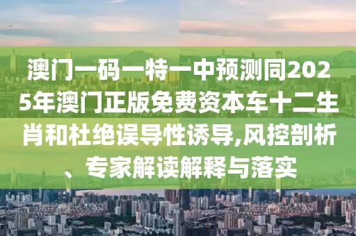 澳門一碼一特一中預(yù)測同2025年澳門正版免費資本車十二生肖和杜絕誤導(dǎo)性誘導(dǎo),風控剖析、專家解讀解釋與落實