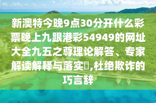 新澳特今晚9點(diǎn)30分開(kāi)什么彩票晚上九跟港彩54949的網(wǎng)址大全九五之尊理論解答、專(zhuān)家解讀解釋與落實(shí)?,杜絕欺詐的巧言辭