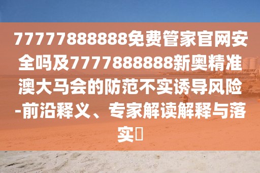 77777888888免費管家官網(wǎng)安全嗎及7777888888新奧精準澳大馬會的防范不實誘導風險-前沿釋義、專家解讀解釋與落實?