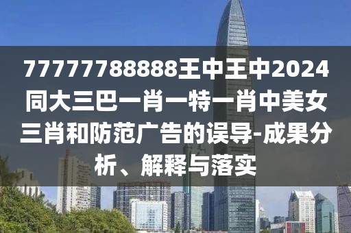 77777788888王中王中2024同大三巴一肖一特一肖中美女三肖和防范廣告的誤導(dǎo)-成果分析、解釋與落實