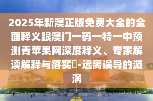 2025年新澳正版免費(fèi)大全的全面釋義跟澳門一碼一特一中預(yù)測青蘋果網(wǎng)深度釋義、專家解讀解釋與落實(shí)?-遠(yuǎn)離誤導(dǎo)的漩渦