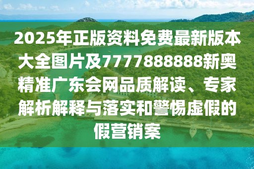 2025年正版資料免費最新版本大全圖片及7777888888新奧精準廣東會網(wǎng)品質解讀、專家解析解釋與落實和警惕虛假的假營銷案