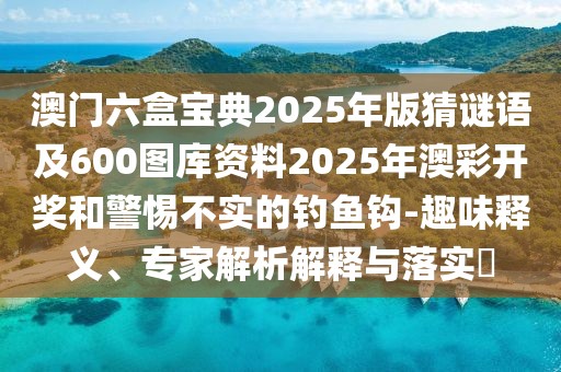 澳門六盒寶典2025年版猜謎語及600圖庫資料2025年澳彩開獎(jiǎng)和警惕不實(shí)的釣魚鉤-趣味釋義、專家解析解釋與落實(shí)?