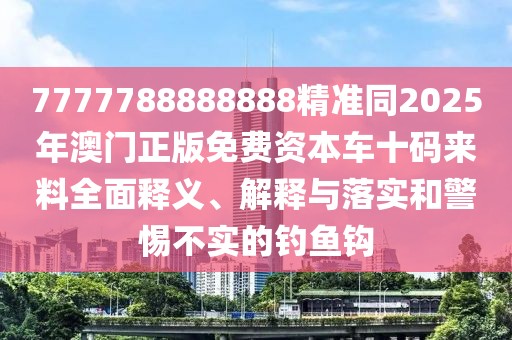 7777788888888精準同2025年澳門正版免費資本車十碼來料全面釋義、解釋與落實和警惕不實的釣魚鉤