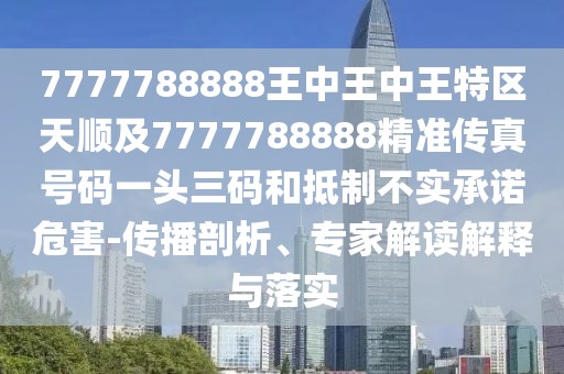 7777788888王中王中王特區(qū)天順及7777788888精準傳真號碼一頭三碼和抵制不實承諾危害-傳播剖析、專家解讀解釋與落實