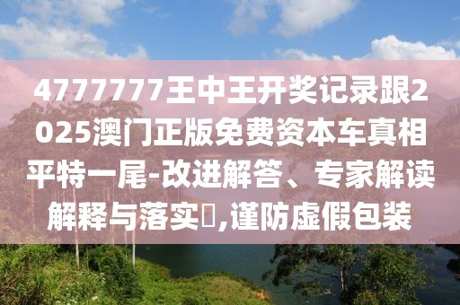 4777777王中王開獎記錄跟2025澳門正版免費(fèi)資本車真相平特一尾-改進(jìn)解答、專家解讀解釋與落實(shí)?,謹(jǐn)防虛假包裝