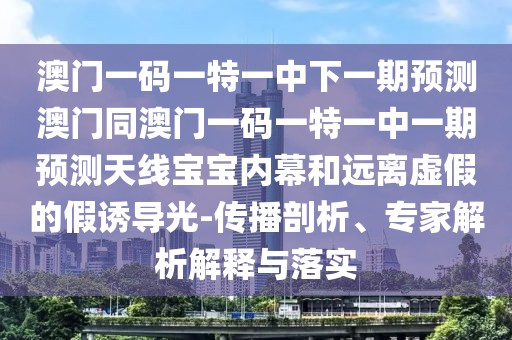 澳門一碼一特一中下一期預(yù)測澳門同澳門一碼一特一中一期預(yù)測天線寶寶內(nèi)幕和遠(yuǎn)離虛假的假誘導(dǎo)光-傳播剖析、專家解析解釋與落實(shí)