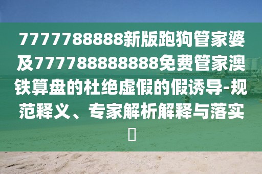 7777788888新版跑狗管家婆及777788888888免費管家澳鐵算盤的杜絕虛假的假誘導-規(guī)范釋義、專家解析解釋與落實?