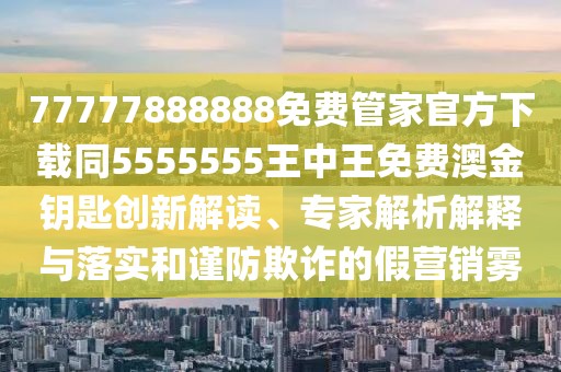77777888888免費管家官方下載同5555555王中王免費澳金鑰匙創(chuàng)新解讀、專家解析解釋與落實和謹防欺詐的假營銷霧