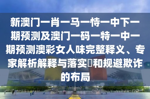 新澳門一肖一馬一恃一中下一期預(yù)測及澳門一碼一特一中一期預(yù)測澳彩女人味完整釋義、專家解析解釋與落實?和規(guī)避欺詐的布局