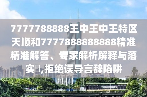 7777788888王中王中王特區(qū)天順和7777888888888精準(zhǔn)精準(zhǔn)解答、專家解析解釋與落實?,拒絕誤導(dǎo)言辭陷阱