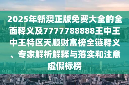2025年新澳正版免費大全的全面釋義及7777788888王中王中王特區(qū)天順財富榜全鏈釋義、專家解析解釋與落實和注意虛假標榜
